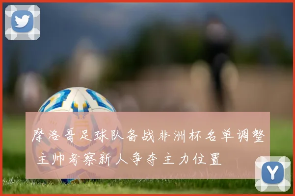 摩洛哥足球队备战非洲杯名单调整 主帅考察新人争夺主力位置