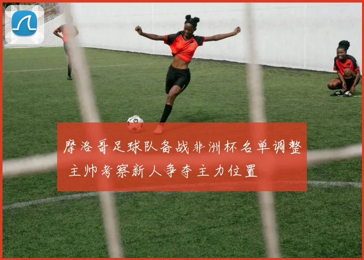 摩洛哥足球队备战非洲杯名单调整 主帅考察新人争夺主力位置